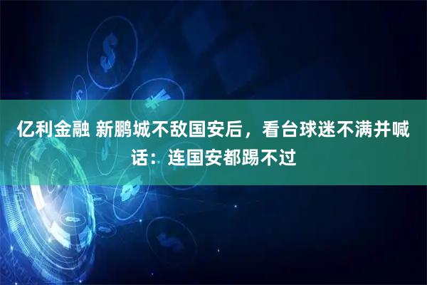 亿利金融 新鹏城不敌国安后，看台球迷不满并喊话：连国安都踢不过