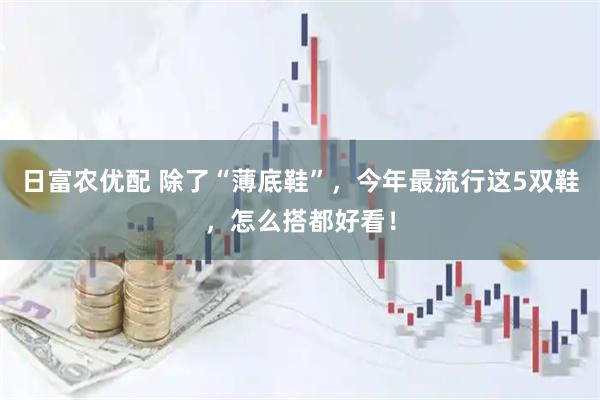 日富农优配 除了“薄底鞋”，今年最流行这5双鞋，怎么搭都好看！